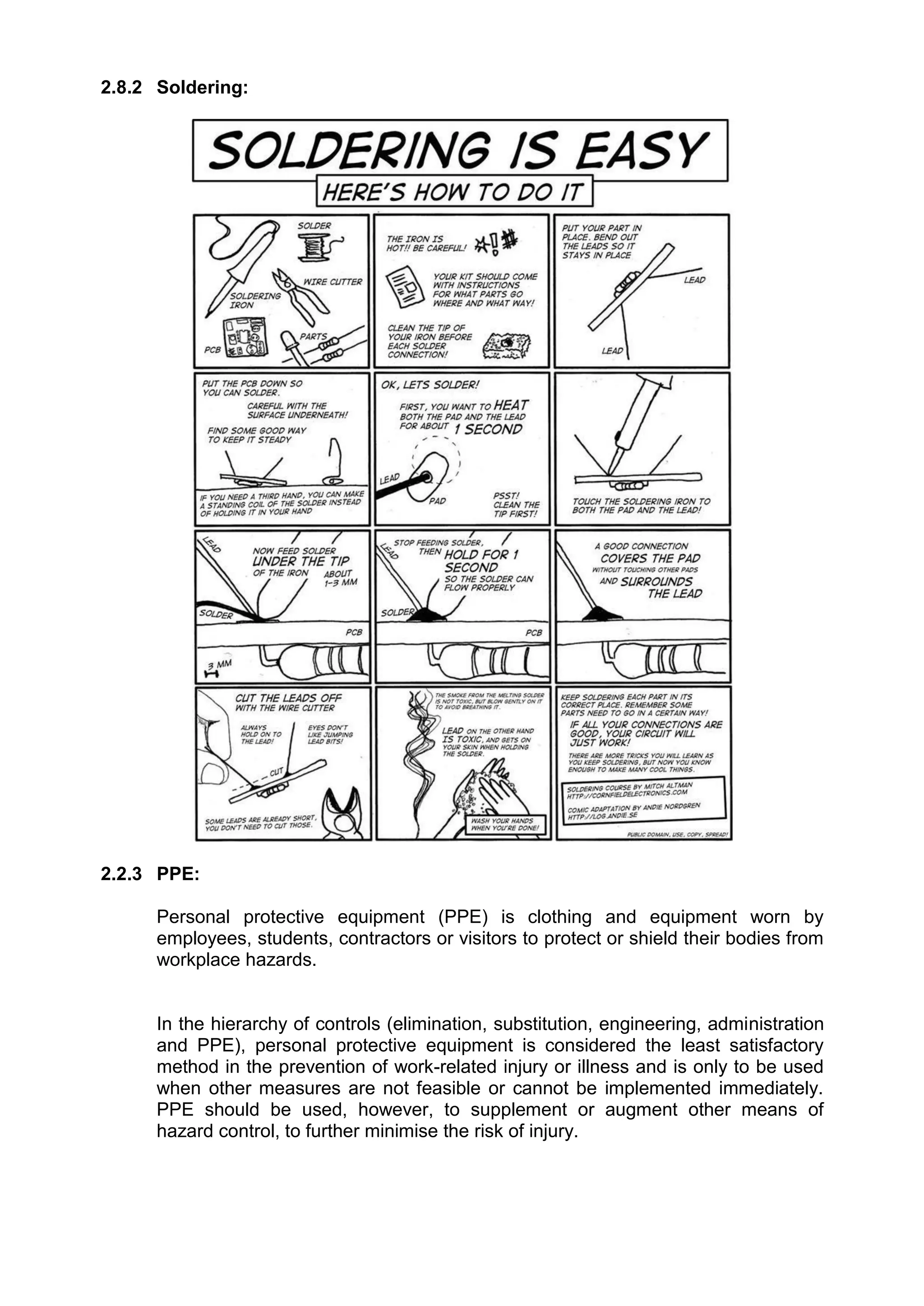 2.8.2 Soldering:
2.2.3 PPE:
Personal protective equipment (PPE) is clothing and equipment worn by
employees, students, contractors or visitors to protect or shield their bodies from
workplace hazards.
In the hierarchy of controls (elimination, substitution, engineering, administration
and PPE), personal protective equipment is considered the least satisfactory
method in the prevention of work-related injury or illness and is only to be used
when other measures are not feasible or cannot be implemented immediately.
PPE should be used, however, to supplement or augment other means of
hazard control, to further minimise the risk of injury.
 