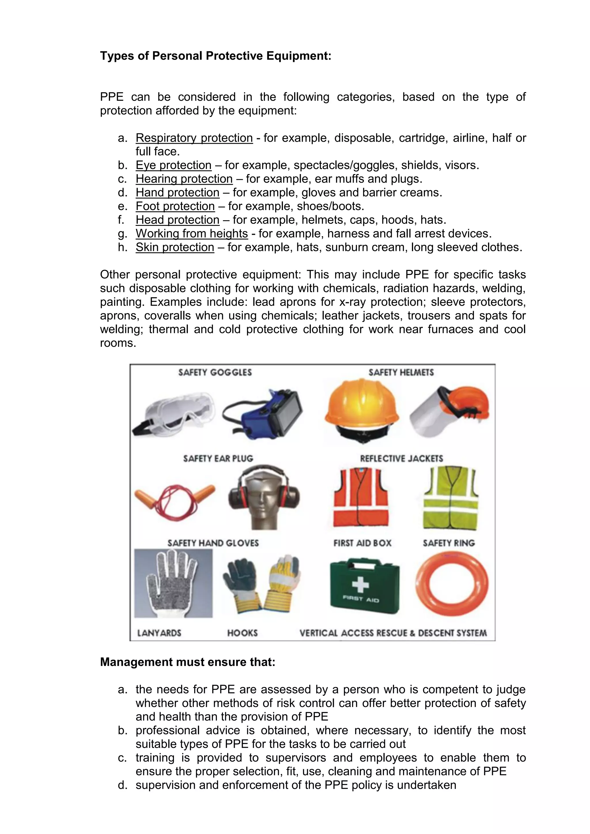 Types of Personal Protective Equipment:
PPE can be considered in the following categories, based on the type of
protection afforded by the equipment:
a. Respiratory protection - for example, disposable, cartridge, airline, half or
full face.
b. Eye protection – for example, spectacles/goggles, shields, visors.
c. Hearing protection – for example, ear muffs and plugs.
d. Hand protection – for example, gloves and barrier creams.
e. Foot protection – for example, shoes/boots.
f. Head protection – for example, helmets, caps, hoods, hats.
g. Working from heights - for example, harness and fall arrest devices.
h. Skin protection – for example, hats, sunburn cream, long sleeved clothes.
Other personal protective equipment: This may include PPE for specific tasks
such disposable clothing for working with chemicals, radiation hazards, welding,
painting. Examples include: lead aprons for x-ray protection; sleeve protectors,
aprons, coveralls when using chemicals; leather jackets, trousers and spats for
welding; thermal and cold protective clothing for work near furnaces and cool
rooms.
Management must ensure that:
a. the needs for PPE are assessed by a person who is competent to judge
whether other methods of risk control can offer better protection of safety
and health than the provision of PPE
b. professional advice is obtained, where necessary, to identify the most
suitable types of PPE for the tasks to be carried out
c. training is provided to supervisors and employees to enable them to
ensure the proper selection, fit, use, cleaning and maintenance of PPE
d. supervision and enforcement of the PPE policy is undertaken
 