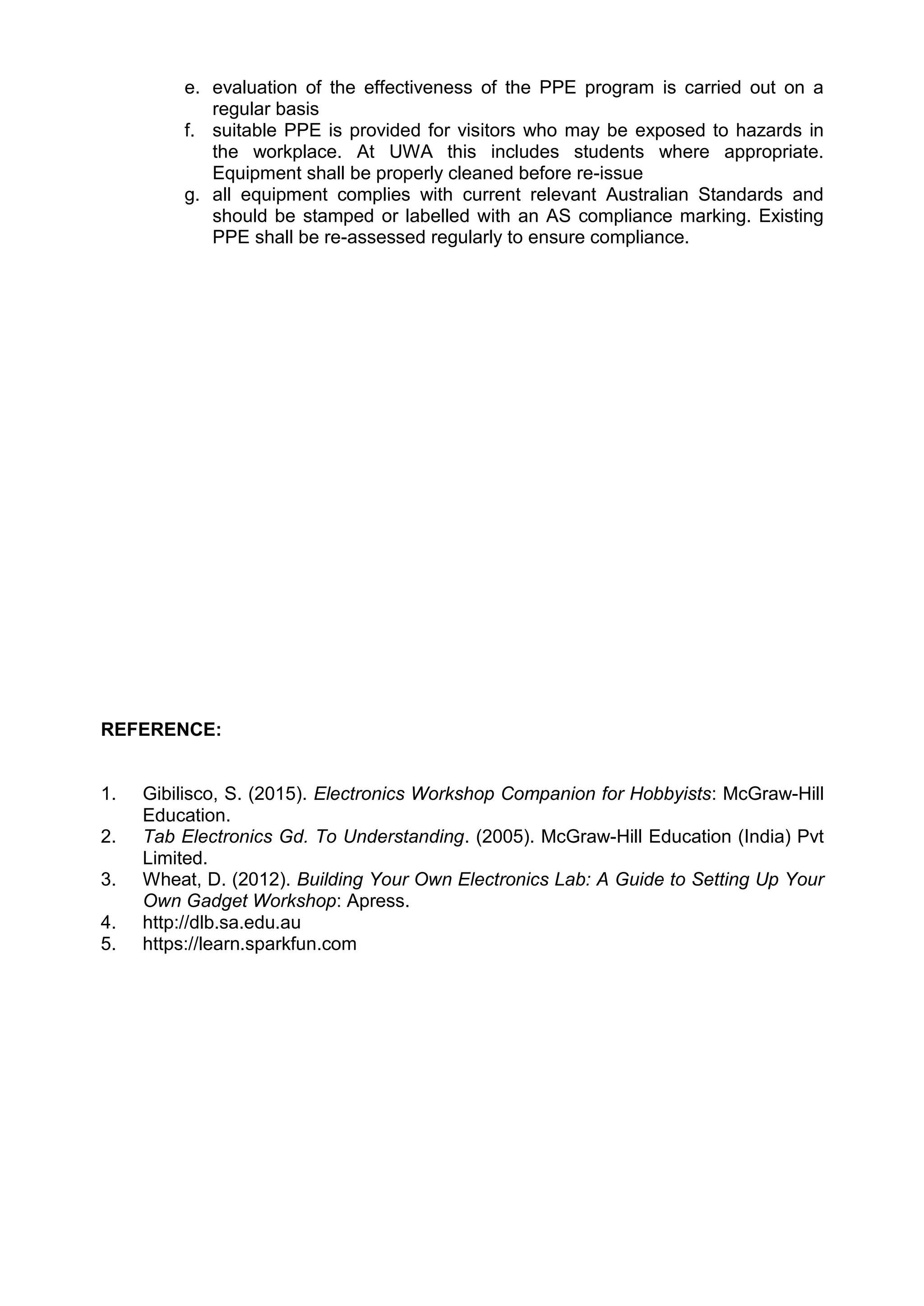 e. evaluation of the effectiveness of the PPE program is carried out on a
regular basis
f. suitable PPE is provided for visitors who may be exposed to hazards in
the workplace. At UWA this includes students where appropriate.
Equipment shall be properly cleaned before re-issue
g. all equipment complies with current relevant Australian Standards and
should be stamped or labelled with an AS compliance marking. Existing
PPE shall be re-assessed regularly to ensure compliance.
REFERENCE:
1. Gibilisco, S. (2015). Electronics Workshop Companion for Hobbyists: McGraw-Hill
Education.
2. Tab Electronics Gd. To Understanding. (2005). McGraw-Hill Education (India) Pvt
Limited.
3. Wheat, D. (2012). Building Your Own Electronics Lab: A Guide to Setting Up Your
Own Gadget Workshop: Apress.
4. http://dlb.sa.edu.au
5. https://learn.sparkfun.com
 