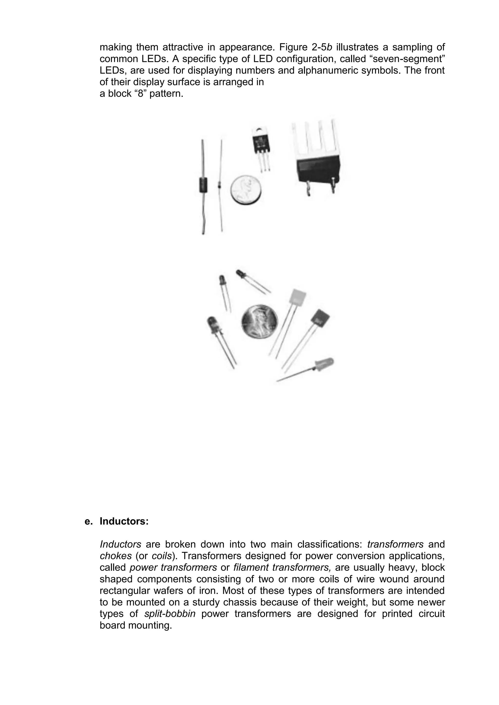 making them attractive in appearance. Figure 2-5b illustrates a sampling of
common LEDs. A specific type of LED configuration, called “seven-segment”
LEDs, are used for displaying numbers and alphanumeric symbols. The front
of their display surface is arranged in
a block “8” pattern.
e. Inductors:
Inductors are broken down into two main classifications: transformers and
chokes (or coils). Transformers designed for power conversion applications,
called power transformers or filament transformers, are usually heavy, block
shaped components consisting of two or more coils of wire wound around
rectangular wafers of iron. Most of these types of transformers are intended
to be mounted on a sturdy chassis because of their weight, but some newer
types of split-bobbin power transformers are designed for printed circuit
board mounting.
 
