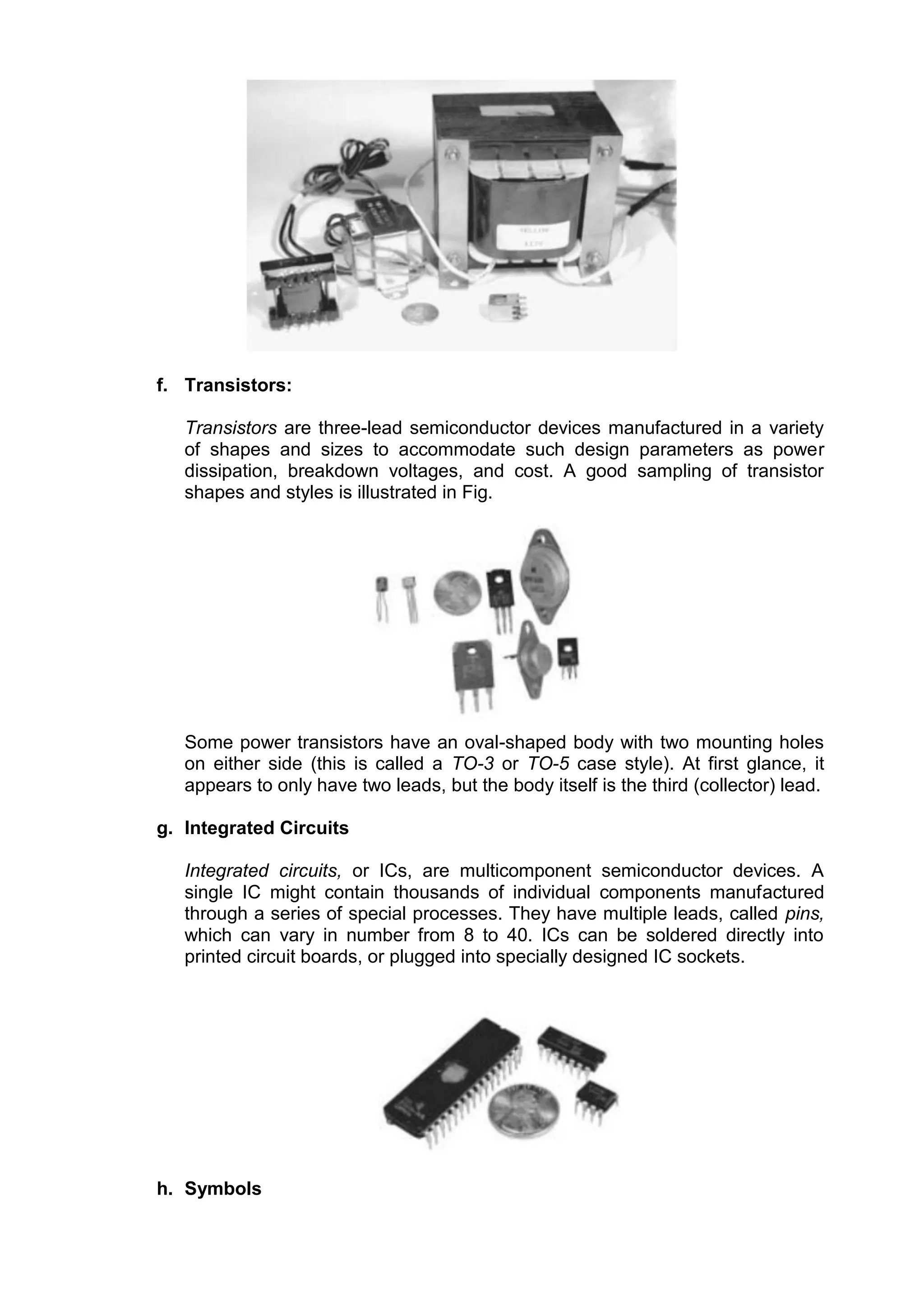 f. Transistors:
Transistors are three-lead semiconductor devices manufactured in a variety
of shapes and sizes to accommodate such design parameters as power
dissipation, breakdown voltages, and cost. A good sampling of transistor
shapes and styles is illustrated in Fig.
Some power transistors have an oval-shaped body with two mounting holes
on either side (this is called a TO-3 or TO-5 case style). At first glance, it
appears to only have two leads, but the body itself is the third (collector) lead.
g. Integrated Circuits
Integrated circuits, or ICs, are multicomponent semiconductor devices. A
single IC might contain thousands of individual components manufactured
through a series of special processes. They have multiple leads, called pins,
which can vary in number from 8 to 40. ICs can be soldered directly into
printed circuit boards, or plugged into specially designed IC sockets.
h. Symbols
 