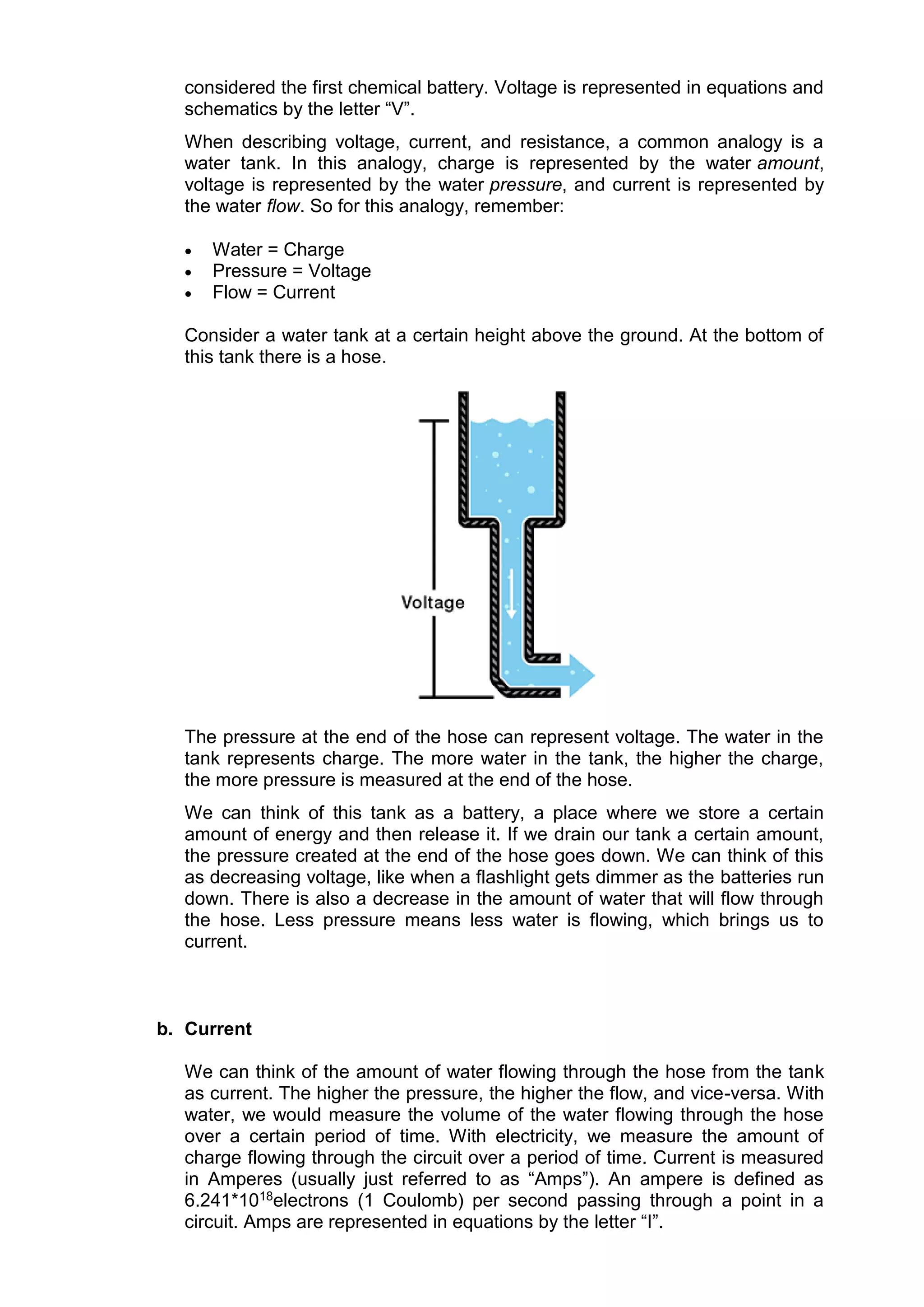 considered the first chemical battery. Voltage is represented in equations and
schematics by the letter “V”.
When describing voltage, current, and resistance, a common analogy is a
water tank. In this analogy, charge is represented by the water amount,
voltage is represented by the water pressure, and current is represented by
the water flow. So for this analogy, remember:
 Water = Charge
 Pressure = Voltage
 Flow = Current
Consider a water tank at a certain height above the ground. At the bottom of
this tank there is a hose.
The pressure at the end of the hose can represent voltage. The water in the
tank represents charge. The more water in the tank, the higher the charge,
the more pressure is measured at the end of the hose.
We can think of this tank as a battery, a place where we store a certain
amount of energy and then release it. If we drain our tank a certain amount,
the pressure created at the end of the hose goes down. We can think of this
as decreasing voltage, like when a flashlight gets dimmer as the batteries run
down. There is also a decrease in the amount of water that will flow through
the hose. Less pressure means less water is flowing, which brings us to
current.
b. Current
We can think of the amount of water flowing through the hose from the tank
as current. The higher the pressure, the higher the flow, and vice-versa. With
water, we would measure the volume of the water flowing through the hose
over a certain period of time. With electricity, we measure the amount of
charge flowing through the circuit over a period of time. Current is measured
in Amperes (usually just referred to as “Amps”). An ampere is defined as
6.241*1018electrons (1 Coulomb) per second passing through a point in a
circuit. Amps are represented in equations by the letter “I”.
 