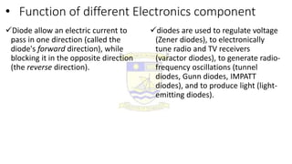 • Function of different Electronics component
Diode allow an electric current to
pass in one direction (called the
diode's forward direction), while
blocking it in the opposite direction
(the reverse direction).
diodes are used to regulate voltage
(Zener diodes), to electronically
tune radio and TV receivers
(varactor diodes), to generate radio-
frequency oscillations (tunnel
diodes, Gunn diodes, IMPATT
diodes), and to produce light (light-
emitting diodes).
 
