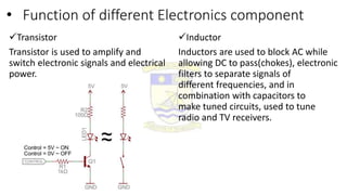 • Function of different Electronics component
Transistor
Transistor is used to amplify and
switch electronic signals and electrical
power.
Inductor
Inductors are used to block AC while
allowing DC to pass(chokes), electronic
filters to separate signals of
different frequencies, and in
combination with capacitors to
make tuned circuits, used to tune
radio and TV receivers.
 