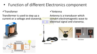 • Function of different Electronics component
Transfomer
Transformer is used to step up a
current or a voltage and viseversa.
Antenna
Antenna is a transducer which
convert electromagnetic wave to
electrical signal and viseversa.
 
