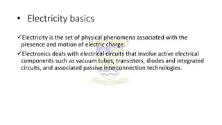 • Electricity basics
Electricity is the set of physical phenomena associated with the
presence and motion of electric charge.
Electronics deals with electrical circuits that involve active electrical
components such as vacuum tubes, transistors, diodes and integrated
circuits, and associated passive interconnection technologies.
 