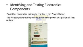 • Identfying and Testing Electronics
Components
Another parameter to identfy resistor is the Power Rating.
The resistor power rating will determine the power dissipation of that
resistor.
 