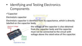 • Identfying and Testing Electronics
Components
Capacitor
Electrolytic capacitor
Electrolytic capacitor is identfied from its capacitance, which is directly
labelled on the capacitor body.
the voltage of the capacitor is also obtained
from the capacitor body and the capacitor
must not be connected to the circuit with
voltage above the rated value of the capacitor.
 
