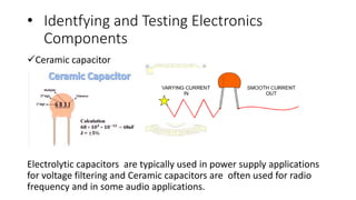 • Identfying and Testing Electronics
Components
Ceramic capacitor
Electrolytic capacitors are typically used in power supply applications
for voltage filtering and Ceramic capacitors are often used for radio
frequency and in some audio applications.
 