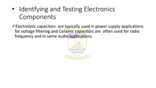 • Identfying and Testing Electronics
Components
Electrolytic capacitors are typically used in power supply applications
for voltage filtering and Ceramic capacitors are often used for radio
frequency and in some audio applications.
 