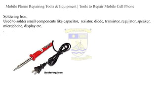 Mobile Phone Repairing Tools & Equipment | Tools to Repair Mobile Cell Phone
Soldering Iron:
Used to solder small components like capacitor, resistor, diode, transistor, regulator, speaker,
microphone, display etc.
.
 