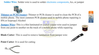 Solder Wire: Solder wire is used to solder electronic components, Ics, or jumper
Thinner or PCB Cleaner: Thinner or PCB cleaner is used to clean the PCB of a
mobile phone. The most common PCB cleaner used in mobile phone repairing is
IPA or Isopropyl Alcohol
Jumper Wire: This is a thin laminated or coated copper wire used to jumper
from one point to another on the track of a mobile phone while repairing
Blade Cutter: This is used to remove lamination from jumper wire
Point Cutter: It is used for cutting
 
