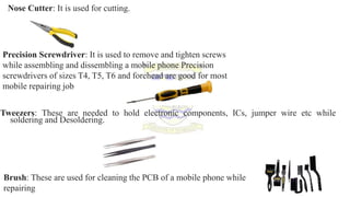 Nose Cutter: It is used for cutting.
Precision Screwdriver: It is used to remove and tighten screws
while assembling and dissembling a mobile phone Precision
screwdrivers of sizes T4, T5, T6 and forehead are good for most
mobile repairing job
Tweezers: These are needed to hold electronic components, ICs, jumper wire etc while
soldering and Desoldering.
Brush: These are used for cleaning the PCB of a mobile phone while
repairing
 