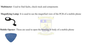 Multimeter: Used to find faults, check track and components
Magnifying Lamp: It is used to see the magnified view of the PCB of a mobile phone
Mobile Opener: These are used to open the housing or body of a mobile phone
 