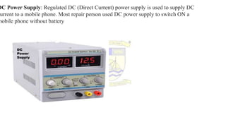 DC Power Supply: Regulated DC (Direct Current) power supply is used to supply DC
current to a mobile phone. Most repair person used DC power supply to switch ON a
mobile phone without battery
 