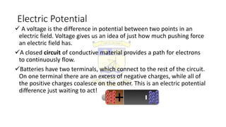 Electric Potential
 A voltage is the difference in potential between two points in an
electric field. Voltage gives us an idea of just how much pushing force
an electric field has.
A closed circuit of conductive material provides a path for electrons
to continuously flow.
Batteries have two terminals, which connect to the rest of the circuit.
On one terminal there are an excess of negative charges, while all of
the positive charges coalesce on the other. This is an electric potential
difference just waiting to act!
 