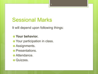 Sessional Marks
It will depend upon following things:
 Your behavior.
 Your participation in class.
 Assignments.
 Presentations.
 Attendance.
 Quizzes.
3
 