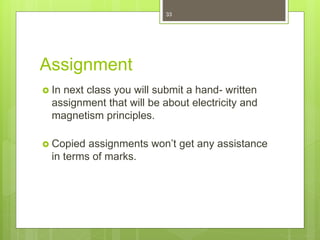 Assignment
 In next class you will submit a hand- written
assignment that will be about electricity and
magnetism principles.
 Copied assignments won’t get any assistance
in terms of marks.
33
 