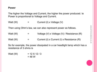 www.sf-innovations.co.uk
Power
The higher the Voltage and Current, the higher the power produced. Ie
Power is proportional to Voltage and Current.
Watt (W) = Current (I) x Voltage (V)
Then using Ohm’s law, we can also represent power as follows.
Watt (W) = Voltage (V) x Voltage (V) / Resistance (R)
Watt (W) = Current (I) x Current (I) x Resistance (R)
So for example, the power dissipated in a car headlight lamp which has a
resistance of 3 ohms is
Watt (W) = 12 X 12 / 3
= 48 W
 