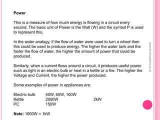 www.sf-innovations.co.uk
Power
This is a measure of how much energy is flowing in a circuit every
second. The basic unit of Power is the Watt (W) and the symbol P is used
to represent this.
In the water analogy, if the flow of water were used to turn a wheel then
this could be used to produce energy. The higher the water tank and the
faster the flow of water, the higher the amount of power that could be
produced.
Similarly, when a current flows around a circuit, it produces useful power
such as light in an electric bulb or heat in a kettle or a fire. The higher the
Voltage and Current, the higher the power produced.
Some examples of power in appliances are:
Electric bulb 40W, 60W, 100W
Kettle 2000W 2kW
PC 150W
Note: 1000W = 1kW
 