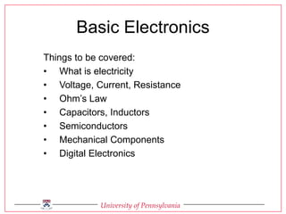 University of Pennsylvania
Basic Electronics
Things to be covered:
• What is electricity
• Voltage, Current, Resistance
• Ohm’s Law
• Capacitors, Inductors
• Semiconductors
• Mechanical Components
• Digital Electronics
 