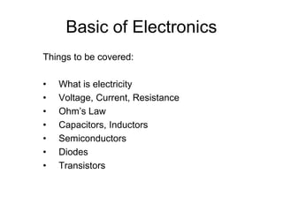 Basic of Electronics
Things to be covered:
• What is electricity
• Voltage, Current, Resistance
• Ohm’s Law
• Capacitors, Inductors
• Semiconductors
• Diodes
• Transistors
 