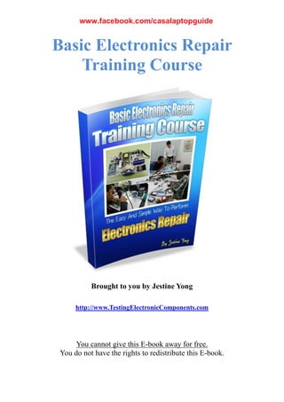 Basic Electronics Repair
Training Course
Brought to you by Jestine Yong
http://www.TestingElectronicComponents.com
You cannot give this E-book away for free.
You do not have the rights to redistribute this E-book.
www.facebook.com/casalaptopguide
 
