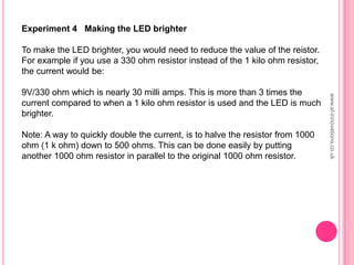 Experiment 4 Making the LED brighter
To make the LED brighter, you would need to reduce the value of the reistor.
For example if you use a 330 ohm resistor instead of the 1 kilo ohm resistor,
the current would be:
9V/330 ohm which is nearly 30 milli amps. This is more than 3 times the
current compared to when a 1 kilo ohm resistor is used and the LED is much
brighter.
Note: A way to quickly double the current, is to halve the resistor from 1000
ohm (1 k ohm) down to 500 ohms. This can be done easily by putting
another 1000 ohm resistor in parallel to the original 1000 ohm resistor.
www.sf-innovations.co.uk
 
