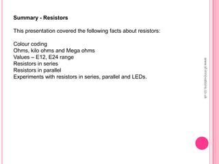Summary - Resistors
This presentation covered the following facts about resistors:
Colour coding
Ohms, kilo ohms and Mega ohms
Values – E12, E24 range
Resistors in series
Resistors in parallel
Experiments with resistors in series, parallel and LEDs.
www.sf-innovations.co.uk
 