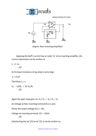 	
  WWW.DOCIRCUITS.COM	
  




	
  	
  	
  	
  	
  	
  	
  	
  	
  	
  	
  	
  	
  	
  	
  	
  	
  	
  	
  	
  	
  	
  	
  	
  	
  	
  	
  	
  	
  	
  	
                                                                                                        	
  	
  	
  	
  	
  	
  	
  	
  	
  	
  	
  	
  	
  
	
  	
  	
  	
  	
  	
  	
  	
  	
  	
  	
  	
  	
  	
  	
  	
  	
  	
  	
  	
  	
  	
  	
  	
  	
  	
  	
  	
  	
  	
  	
  	
  	
  	
  	
  	
  	
  	
  	
  	
  	
  (Figure:	
  Non-­‐inverting	
  Amplifier)	
  

	
  

	
  	
  	
  	
  	
  	
  	
  	
  	
  Applying	
  Kirchoff’s	
  current	
  law	
  at	
  node	
  ‘V2’	
  of	
  an	
  inverting	
  amplifier,	
  the	
  
current	
  expression	
  can	
  be	
  written	
  as	
  

I1	
  =	
  IF	
  +IB	
  	
   	
                                                                                                	
     	
        	
      	
           	
                      	
                     	
     	
  
	
                …(1)	
   	
                                                                                                  	
     	
        	
      	
           	
                      	
                     	
     	
                                          	
  

As	
  Ri	
  (input	
  resistance	
  of	
  op-­‐amp)	
  is	
  very	
  large	
  

	
  IB	
  =	
  0	
  µA	
  

Therefore	
  I1	
  =	
  IF	
  	
  	
   	
                                                                                             	
        	
      	
           	
                      	
                     	
     	
                                          	
                	
  

Vin	
  	
  -­‐	
  	
  V2/R1	
  	
  =	
  	
  V2-­‐V0	
  /RF	
  	
  	
   	
                                                                       	
      	
           	
                      	
                     	
     	
  
	
                     …(2)	
  

	
  

Again	
  the	
  open	
  loop	
  gain,	
  A=	
  VO	
  /	
  Vd	
  	
  =	
  	
  VO	
  /	
  V1	
  –	
  V2	
  

As	
  Voltage	
  at	
  Non-­‐inverting	
  terminal	
  (V1)	
  is	
  zero	
  	
  

Hence	
  the	
  ouput	
  voltage	
  (VO)	
  =	
  -­‐AV2	
  	
  

Voltage	
  at	
  Inverting	
  terminal,	
  V2	
  =	
  -­‐VO/A	
                                                                                                      	
                      	
                     	
     	
  
	
    …(3)	
  

Substituting	
  the	
  eqn	
  (3)	
  at	
  eqn	
  (2),	
  it	
  can	
  be	
  written	
  as	
  	
  


                                                                                                                                             WWW.DOCIRCUITS.COM	
  ©	
  
 