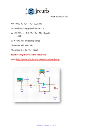  	
  WWW.DOCIRCUITS.COM	
  
	
  

Vin	
  +	
  VO	
  /	
  A	
  /	
  R1	
  =	
  	
  	
  -­‐VO	
  –	
  VO	
  /A	
  /	
  RF	
  	
  

So	
  the	
  closed	
  loop	
  gain	
  of	
  the	
  ckt.	
  i.e.	
  

AF	
  =	
  VO	
  /	
  Vin	
  	
  =	
  	
  	
  -­‐A	
  RF	
  /	
  R1	
  +	
  RF	
  +	
  ARI	
  	
  	
  	
  (Exact)	
   	
        	
       	
       	
  
	
          …(4)	
  

As	
  A	
  =	
  106	
  (For	
  an	
  ideal	
  op-­‐amp)	
  

Therefore	
  AR1	
  >>	
  R1	
  +	
  RF	
  	
  

Therefore	
  AF	
  =	
  -­‐RF	
  /	
  R1	
  	
  	
  	
  (Ideal)	
  

Practice	
  :	
  Try	
  this	
  out	
  in	
  the	
  virtual	
  lab	
  

URL1	
  :	
  http://www.docircuits.com/circuit-editor/4




	
  

	
  

	
  




                                                                              WWW.DOCIRCUITS.COM	
  ©	
  
 