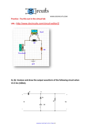  	
  WWW.DOCIRCUITS.COM	
  
Practice	
  :	
  Try	
  this	
  out	
  in	
  the	
  virtual	
  lab	
  

URL	
  :	
  http://www.docircuits.com/circuit-editor/2




Q.	
  (b)	
  	
  Analyze	
  and	
  draw	
  the	
  output	
  waveform	
  of	
  the	
  following	
  circuit	
  when	
  
Vi=5	
  Sin	
  (100πt).	
  

	
  




	
  	
  	
  	
  	
  	
  	
  	
  	
  	
  	
  	
  	
  	
  	
  	
  	
  	
  	
  	
  	
                                                   	
  
	
  


                                                                                       WWW.DOCIRCUITS.COM	
  ©	
  
 