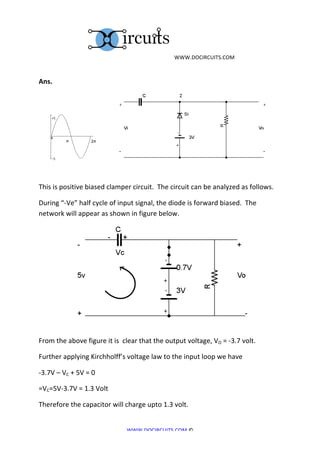 	
  WWW.DOCIRCUITS.COM	
  
	
  

Ans.	
  	
  




	
  	
                                                                                 	
  	
  	
  	
  	
  	
  	
  	
  	
  	
                                                              	
  	
  	
  	
  	
  	
  	
  	
  	
  	
  	
  	
  	
  	
  	
  	
  	
  	
  	
  	
  	
  	
  	
  	
  	
  	
  	
  	
  	
  	
  	
  
	
  

This	
  is	
  positive	
  biased	
  clamper	
  circuit.	
  	
  The	
  circuit	
  can	
  be	
  analyzed	
  as	
  follows.	
  

During	
  “-­‐Ve”	
  half	
  cycle	
  of	
  input	
  signal,	
  the	
  diode	
  is	
  forward	
  biased.	
  	
  The	
  
network	
  will	
  appear	
  as	
  shown	
  in	
  figure	
  below.	
  




	
  	
  	
  	
  	
  	
  	
  	
  	
  	
  	
  	
  	
  	
  	
  	
  	
  	
  	
  	
  	
                                                                                                  	
  
From	
  the	
  above	
  figure	
  it	
  is	
  	
  clear	
  that	
  the	
  output	
  voltage,	
  VO	
  =	
  -­‐3.7	
  volt.	
  

Further	
  applying	
  Kirchholff’s	
  voltage	
  law	
  to	
  the	
  input	
  loop	
  we	
  have	
  

-­‐3.7V	
  –	
  VC	
  +	
  5V	
  =	
  0	
  

=VC=5V-­‐3.7V	
  =	
  1.3	
  Volt	
  

Therefore	
  the	
  capacitor	
  will	
  charge	
  upto	
  1.3	
  volt.	
  


                                                                                                                                  WWW.DOCIRCUITS.COM	
  ©	
  
 
