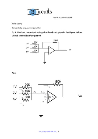  	
  WWW.DOCIRCUITS.COM	
  


Topic:	
  Opamp	
  

Keywords:	
  Op-­‐amp,	
  summing	
  amplifier	
  

Q.	
  5.	
  	
  Find	
  out	
  the	
  output	
  voltage	
  for	
  the	
  circuit	
  given	
  in	
  the	
  Figure	
  below.	
  	
  
Derive	
  the	
  necessary	
  equation.	
  




	
  	
  	
  	
  	
  	
  	
  	
  	
  	
  	
  	
  	
  	
  	
  	
  	
  	
  	
  	
  	
  	
  	
  	
  	
  	
                                                   	
  
	
  

Ans:	
  

	
  	
  	
  	
  	
  	
  	
  	
  




                                                                                                                                                                	
  


                                                                                                           WWW.DOCIRCUITS.COM	
  ©	
  
 