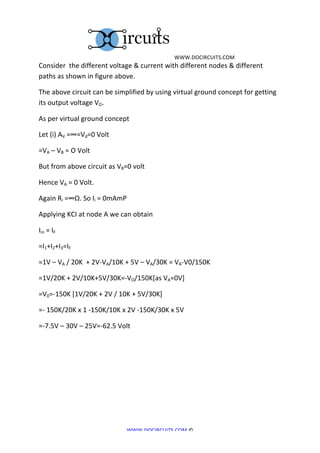  	
  WWW.DOCIRCUITS.COM	
  
Consider	
  	
  the	
  different	
  voltage	
  &	
  current	
  with	
  different	
  nodes	
  &	
  different	
  
paths	
  as	
  shown	
  in	
  figure	
  above.	
  

The	
  above	
  circuit	
  can	
  be	
  simplified	
  by	
  using	
  virtual	
  ground	
  concept	
  for	
  getting	
  
its	
  output	
  voltage	
  VO.	
  

As	
  per	
  virtual	
  ground	
  concept	
  

Let	
  (i)	
  AV	
  =∞=Vd=0	
  Volt	
  

=VA	
  –	
  VB	
  =	
  O	
  Volt	
  

But	
  from	
  above	
  circuit	
  as	
  VB=0	
  volt	
  

Hence	
  VA	
  =	
  0	
  Volt.	
  

Again	
  Ri	
  =∞Ω.	
  So	
  Ii	
  =	
  0mAmP	
  

Applying	
  KCI	
  at	
  node	
  A	
  we	
  can	
  obtain	
  	
  

Iin	
  =	
  IF	
  	
  

=I1+I2+I3=IF	
  	
  

=1V	
  –	
  VA	
  /	
  20K	
  	
  +	
  2V-­‐VA/10K	
  +	
  5V	
  –	
  VA/30K	
  =	
  VA-­‐V0/150K	
  

=1V/20K	
  +	
  2V/10K+5V/30K=-­‐VO/150K[as	
  VA=0V]	
  

=V0=-­‐150K	
  [1V/20K	
  +	
  2V	
  /	
  10K	
  +	
  5V/30K]	
  

=-­‐	
  150K/20K	
  x	
  1	
  -­‐150K/10K	
  x	
  2V	
  -­‐150K/30K	
  x	
  5V	
  

=-­‐7.5V	
  –	
  30V	
  –	
  25V=-­‐62.5	
  Volt	
  

	
  

	
  

	
  

	
  

	
  


                                                   WWW.DOCIRCUITS.COM	
  ©	
  
 