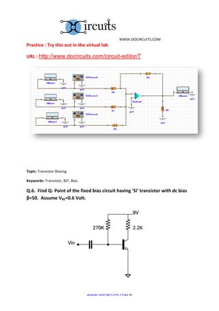  	
  WWW.DOCIRCUITS.COM	
  
Practice	
  :	
  Try	
  this	
  out	
  in	
  the	
  virtual	
  lab	
  

URL	
  :	
  http://www.docircuits.com/circuit-editor/7




	
  

	
  
Topic:	
  Transistor	
  Biasing	
  

Keywords:	
  Transistor,	
  BJT,	
  Bias	
  	
  

Q.6.	
  	
  Find	
  Q-­‐	
  Point	
  of	
  the	
  fixed	
  bias	
  circuit	
  having	
  ‘Si’	
  transistor	
  with	
  dc	
  bias	
  
β=50.	
  	
  Assume	
  VBE=0.6	
  Volt.	
  




	
  	
  	
  	
  	
  	
  	
  	
  	
  	
  	
  	
  	
  	
  	
  	
  	
  	
  	
  	
  	
  	
  	
  	
  	
  	
  	
  	
  	
  	
  	
  	
  	
  	
                                        	
  


                                                                                                                                           WWW.DOCIRCUITS.COM	
  ©	
  
 