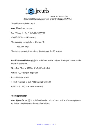 	
  WWW.DOCIRCUITS.COM	
  
	
  	
  	
  	
  	
  	
  	
  	
  	
  	
  	
  	
  	
  	
  	
  	
  	
  	
  	
  	
  	
  	
  	
  	
  	
  (Figure	
  (b)	
  Output	
  waveform	
  of	
  centre	
  tapped	
  F.W.R.)	
  

The	
  efficiency	
  of	
  the	
  circuit.	
  

Ans.	
  	
  Maxm	
  load	
  current,	
  

Imax	
  =	
  Vmax	
  /	
  rf	
  +	
  RL	
  	
  =	
  	
  50V/(10+1000)Ω	
  

=50V/1010Ω	
  	
  =	
  	
  49.5	
  m	
  amp	
  

The	
  average	
  current,	
  Idc	
  	
  =	
  	
  21max	
  /	
  Ω	
  

	
              =31.5	
  m	
  amp	
  

The	
  r.m.s.	
  current,	
  Irms	
  =	
  Imax	
  /	
  Square	
  root	
  2	
  =	
  35	
  m	
  amp	
  

	
  

Rectification	
  efficiency	
  (ŋ)	
  –	
  It	
  is	
  defined	
  as	
  the	
  ratio	
  of	
  dc	
  output	
  power	
  to	
  the	
  
input	
  ac	
  power	
  i.e.	
  

%ŋ	
  =	
  Podc	
  /	
  Piac	
  	
  x	
  	
  100%	
  =	
  12	
  d	
  RL	
  /	
  I2rms	
  (rf+RL)	
  

Where	
  Podc	
  =	
  output	
  dc	
  power	
  

Piac	
  =	
  input	
  ac	
  power	
  

=	
  (31.5	
  m	
  amp)2	
  	
  x	
  1kΩ	
  /	
  (35m	
  amp)2	
  x	
  1010Ω	
  

0.99225	
  /	
  1.23725	
  x	
  100%	
  =	
  80.19%	
  

	
  

The	
  Ripple	
  factor.	
  

Ans.	
  Ripple	
  factor	
  (r):	
  It	
  is	
  defined	
  as	
  the	
  ratio	
  of	
  r.m.s.	
  value	
  of	
  ac	
  component	
  
to	
  the	
  dc	
  component	
  in	
  the	
  rectifier	
  output	
  	
  

	
  

	
  

	
  


                                                                          WWW.DOCIRCUITS.COM	
  ©	
  
 