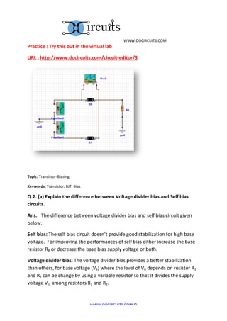  	
  WWW.DOCIRCUITS.COM	
  
Practice	
  :	
  Try	
  this	
  out	
  in	
  the	
  virtual	
  lab	
  

URL	
  :	
  http://www.docircuits.com/circuit-­‐editor/3	
  




                                                                                        	
  
	
  

Topic:	
  Transistor-­‐Biasing	
  

Keywords:	
  Transistor,	
  BJT,	
  Bias	
  

Q.2.	
  (a)	
  Explain	
  the	
  difference	
  between	
  Voltage	
  divider	
  bias	
  and	
  Self	
  bias	
  
circuits.	
  

Ans.	
   The	
  difference	
  between	
  voltage	
  divider	
  bias	
  and	
  self	
  bias	
  circuit	
  given	
  
below.	
  

Self	
  bias:	
  The	
  self	
  bias	
  circuit	
  doesn’t	
  provide	
  good	
  stabilization	
  for	
  high	
  base	
  
voltage.	
  	
  For	
  improving	
  the	
  performances	
  of	
  self	
  bias	
  either	
  increase	
  the	
  base	
  
resistor	
  RB	
  or	
  decrease	
  the	
  base	
  bias	
  supply	
  voltage	
  or	
  both.	
  

Voltage	
  divider	
  bias:	
  The	
  voltage	
  divider	
  bias	
  provides	
  a	
  better	
  stabilization	
  
than	
  others,	
  for	
  base	
  voltage	
  (VB)	
  where	
  the	
  level	
  of	
  VB	
  depends	
  on	
  resistor	
  R2	
  
and	
  R2	
  can	
  be	
  change	
  by	
  using	
  a	
  variable	
  resistor	
  so	
  that	
  it	
  divides	
  the	
  supply	
  
voltage	
  Vcc	
  among	
  resistors	
  R1	
  and	
  R2.	
  



                                                   WWW.DOCIRCUITS.COM	
  ©	
  
 