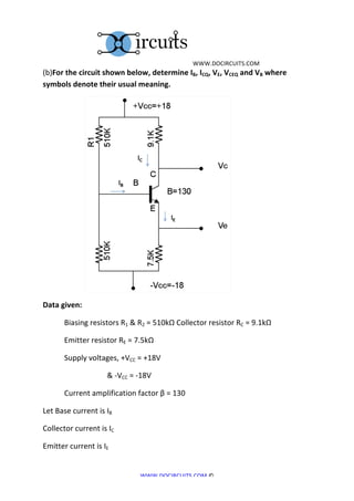  	
  WWW.DOCIRCUITS.COM	
  
(b)For	
  the	
  circuit	
  shown	
  below,	
  determine	
  IB,	
  ICQ,	
  VE,	
  VCEQ	
  and	
  VB	
  where	
  
symbols	
  denote	
  their	
  usual	
  meaning.	
  




	
  	
  	
  	
  	
  	
  	
  	
  	
  	
  	
  	
  	
  	
  	
  	
  	
  	
  	
  	
  	
  	
                                                                   	
  
Data	
  given:	
  

	
                                           Biasing	
  resistors	
  R1	
  &	
  R2	
  =	
  510kΩ	
  Collector	
  resistor	
  RC	
  =	
  9.1kΩ	
  

	
                                           Emitter	
  resistor	
  RE	
  =	
  7.5kΩ	
  

	
                                           Supply	
  voltages,	
  +VCC	
  =	
  +18V	
  

	
                                           	
                                            	
     &	
  -­‐VCC	
  =	
  -­‐18V	
  

	
                                           Current	
  amplification	
  factor	
  β	
  =	
  130	
  

Let	
  Base	
  current	
  is	
  IB	
  	
  

Collector	
  current	
  is	
  IC	
  	
  

Emitter	
  current	
  is	
  IE	
  	
  


                                                                                                                       WWW.DOCIRCUITS.COM	
  ©	
  
 