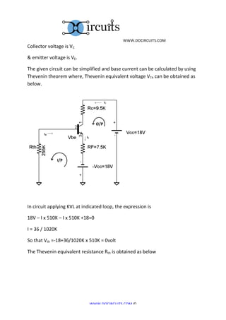  	
  WWW.DOCIRCUITS.COM	
  
Collector	
  voltage	
  is	
  VC	
  	
  

&	
  emitter	
  voltage	
  is	
  VE.	
  

The	
  given	
  circuit	
  can	
  be	
  simplified	
  and	
  base	
  current	
  can	
  be	
  calculated	
  by	
  using	
  
Thevenin	
  theorem	
  where,	
  Thevenin	
  equivalent	
  voltage	
  VTh	
  can	
  be	
  obtained	
  as	
  
below.	
  




                                                                                          	
  
	
  

In	
  circuit	
  applying	
  KVL	
  at	
  indicated	
  loop,	
  the	
  expression	
  is	
  	
  

18V	
  –	
  I	
  x	
  510K	
  –	
  I	
  x	
  510K	
  +18=0	
  

I	
  =	
  36	
  /	
  1020K	
  

So	
  that	
  Vth	
  =-­‐18+36/1020K	
  x	
  510K	
  =	
  0volt	
  

The	
  Thevenin	
  equivalent	
  resistance	
  Rth	
  is	
  obtained	
  as	
  below	
  




                                                        WWW.DOCIRCUITS.COM	
  ©	
  
 