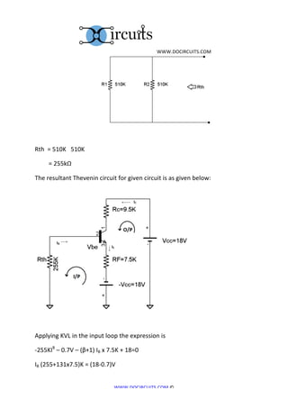  	
  WWW.DOCIRCUITS.COM	
  




	
  	
  	
  	
  	
  	
  	
  	
  	
  	
  	
  	
  	
  	
  	
  	
  	
  	
  	
  	
  	
  	
  	
  	
  	
  	
  	
  	
  	
  	
  	
  	
  	
  	
  	
  	
  	
  	
  	
  	
  	
  	
                                                   	
  
	
  

Rth	
  	
  =	
  510K	
  	
  	
  510K	
  

	
  	
  	
  	
  	
  	
  	
  	
  	
  =	
  255kΩ	
  

The	
  resultant	
  Thevenin	
  circuit	
  for	
  given	
  circuit	
  is	
  as	
  given	
  below:	
  




                                                                                                                                                                                                             	
  
	
  

Applying	
  KVL	
  in	
  the	
  input	
  loop	
  the	
  expression	
  is	
  	
  

-­‐255KIB	
  –	
  0.7V	
  –	
  (β+1)	
  IB	
  x	
  7.5K	
  +	
  18=0	
  

IB	
  (255+131x7.5)K	
  =	
  (18-­‐0.7)V	
  


                                                                                                                                                                           WWW.DOCIRCUITS.COM	
  ©	
  
 