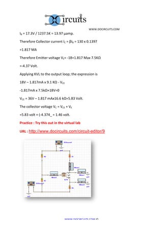  	
  WWW.DOCIRCUITS.COM	
  
IB	
  =	
  17.3V	
  /	
  1237.5K	
  =	
  13.97	
  µamp.	
  

Therefore	
  Collector	
  current	
  IC	
  =	
  βIB	
  =	
  130	
  x	
  0.1397	
  

=1.817	
  MA	
  

Therefore	
  Emitter	
  voltage	
  VE=	
  -­‐18+1.817	
  Max	
  7.5KΩ	
  

=-­‐4.37	
  Volt.	
  

Applying	
  KVL	
  to	
  the	
  output	
  loop;	
  the	
  expression	
  is	
  

18V	
  –	
  1.817mA	
  x	
  9.1	
  KΩ	
  -­‐	
  VCE	
  	
  

-­‐1.817mA	
  x	
  7.5kΩ+18V=0	
  

VCE	
  =	
  36V	
  –	
  1.817	
  mAx16.6	
  kΩ=5.83	
  Volt.	
  

The	
  collector	
  voltage	
  VC	
  =	
  VCE	
  +	
  VE	
  	
  

=5.83	
  volt	
  +	
  (-­‐4.374_	
  =	
  1.46	
  volt.	
  

Practice	
  :	
  Try	
  this	
  out	
  in	
  the	
  virtual	
  lab	
  

URL	
  :	
  http://www.docircuits.com/circuit-editor/9




	
  


                                                         WWW.DOCIRCUITS.COM	
  ©	
  
 