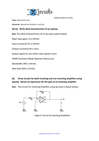  	
  WWW.DOCIRCUITS.COM	
  
Topic:	
  Operational	
  amp	
  

Keywords:	
  Operational	
  Amplifier,	
  Inverting	
  

Q3	
  (a)	
  	
  	
  Write	
  ideal	
  characteristics	
  of	
  an	
  opamp.	
  

Ans:	
  The	
  ideal	
  characteristics	
  of	
  an	
  op-­‐amp	
  is	
  given	
  below:	
  

Open	
  loop	
  again,	
  A	
  is	
  infinite.	
  

Input	
  resistance	
  R1	
  is	
  infinite	
  

Output	
  resistance	
  Ro	
  is	
  zero.	
  

Output	
  signal	
  ins	
  zero	
  when	
  input	
  signal	
  is	
  zero.	
  

CMRR	
  (Common	
  Mode	
  Rejection	
  Ratio)	
  zero.	
  

Bandwidth,	
  BW	
  is	
  infinite.	
  

Slew	
  Rate	
  (SR)	
  is	
  infinite.	
  

	
  

(b)	
  	
   Draw	
  circuits	
  for	
  both	
  inverting	
  and	
  non-­‐inverting	
  amplifiers	
  using	
  
opamp.	
  	
  Derive	
  an	
  expression	
  for	
  the	
  gain	
  of	
  an	
  inverting	
  amplifier.	
  

Ans.	
  	
   The	
  circuit	
  for	
  Inverting	
  Amplifier	
  using	
  op-­‐amp	
  is	
  shown	
  below.	
  




	
  	
  	
  	
  	
  	
  	
  	
  	
  	
  	
  	
                                                                                                                                                                	
  
	
  	
  	
  	
  	
  	
  	
  	
  	
  	
  	
  	
  	
  	
  	
  	
  	
  	
  	
  	
  	
  	
  	
  	
  	
  	
  	
  	
  	
  	
  	
  	
  	
  	
  	
  	
  	
  	
  	
  	
  	
  	
  	
  (Figure:	
  Circuit	
  of	
  Inverting	
  Amplifier)	
  




                                                                                                          WWW.DOCIRCUITS.COM	
  ©	
  
 