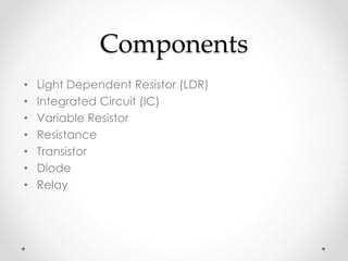 Components
• Light Dependent Resistor (LDR)
• Integrated Circuit (IC)
• Variable Resistor
• Resistance
• Transistor
• Diode
• Relay
 