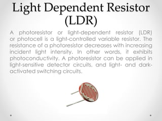 Light Dependent Resistor
(LDR)
A photoresistor or light-dependent resistor (LDR)
or photocell is a light-controlled variable resistor. The
resistance of a photoresistor decreases with increasing
incident light intensity. In other words, it exhibits
photoconductivity. A photoresistor can be applied in
light-sensitive detector circuits, and light- and dark-
activated switching circuits.
 