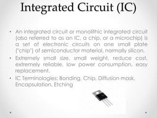 Integrated Circuit (IC)
• An integrated circuit or monolithic integrated circuit
(also referred to as an IC, a chip, or a microchip) is
a set of electronic circuits on one small plate
("chip") of semiconductor material, normally silicon.
• Extremely small size, small weight, reduce cost,
extremely reliable, low power consumption, easy
replacement.
• IC Terminologies: Bonding, Chip, Diffusion mask,
Encapsulation, Etching
 