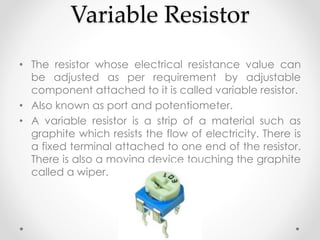 Variable Resistor
• The resistor whose electrical resistance value can
be adjusted as per requirement by adjustable
component attached to it is called variable resistor.
• Also known as port and potentiometer.
• A variable resistor is a strip of a material such as
graphite which resists the flow of electricity. There is
a fixed terminal attached to one end of the resistor.
There is also a moving device touching the graphite
called a wiper.
 