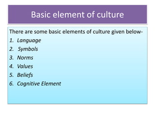 Basic element of culture
There are some basic elements of culture given below-
1. Language
2. Symbols
3. Norms
4. Values
5. Beliefs
6. Cognitive Element
 
