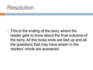 Resolution
 This is the ending of the story where the
reader gets to know about the final outcome of
the story. All the loose ends are tied up and all
the questions that may have arisen in the
readers’ minds are answered.
 