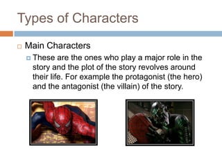 Types of Characters
 Main Characters
 These are the ones who play a major role in the
story and the plot of the story revolves around
their life. For example the protagonist (the hero)
and the antagonist (the villain) of the story.
 